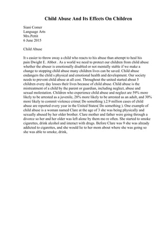 Child Abuse And Its Effects On Children
Siani Comer
Language Arts
Mrs.Pettit
6 June 2015
Child Abuse
It s easier to throw away a child who reacts to his abuse than attempt to heal his
pain Dwight E. Abbot . As a world we need to protect our children from child abuse
whether the abuser is emotionally disabled or not mentally stable if we make a
change to stopping child abuse many children lives can be saved. Child abuse
endangers the child s physical and emotional health and development. Our society
needs to prevent child abuse at all cost. Throughout the united started about 5
children every day losses their lives because of child abuse. Child abuse is the
mistreatment of a child by the parent or guardian, including neglect, abuse and
sexual molestation. Children who experience child abuse and neglect are 59% more
likely to be arrested as a juvenile, 28% more likely to be arrested as an adult, and 30%
more likely to commit violence crime( Do something ).2.9 million cases of child
abuse are reported every year in the United States( Do something ). One example of
child abuse is a woman named Clare at the age of 3 she was being physically and
sexually abused by her older brother. Clare mother and father were going through a
divorce so her and her older was left alone by them mo re often. She started to smoke
cigarettes, drink alcohol and interact with drugs. Before Clare was 9 she was already
addicted to cigarettes, and she would lie to her mom about where she was going so
she was able to smoke, drink,
 