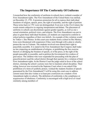 The Importance Of The Conformity Of Uniforms
I researched how the conformity of uniforms in schools have violated a number of
First Amendment rights. The First Amendment of the United States was ratified,
on December 15, 1791. It promises protection for all to express their individual
freedoms of religion, speech, press, the right of assembly, and the right of petition.
These terms back in 1791 were not distinguished. Even now in the 21st Century the
words remain subjective to ongoing interpretation and debate. The placement of
uniforms in schools can discriminate against gender equality, as well as one s
sexual orientation, political views, and religion. The First Amendment was put in
place to grant these individual freedoms, yet students are expected to conform to
school policies regardless of their own beliefs. An example of this violation would
be Tinker v. Des Moines. In this court case students from a school in Des Moines,
Iowa were threatened with suspension if they went through with a plan to silently
protest the war in Vietnam. The students involved were denied their right to
peacefully assemble. It is stated in the First Amendment that Congress shall make
no law respecting an establishment of religion, or prohibiting the free exercise
thereof; or abridging the freedom of speech, or of the press; or the right of the
people peaceably to assemble, and to petition the Government for a redress of
grievances. The children who were suspended for proceeding with the plan of
peaceful protest sued the school district through their parents for a violation of their
First Amendment rights. In the District Court the judge ruled in favor of the school
district, claiming the school s actions were fair to maintain school discipline. Their
ruling, however was reversed in the Supreme Court when it was asked if the
prohibition of a form of symbolic protest, violated the students freedom of speech
guaranteed by the First Amendment? I will be using this court case to address
current issues that also violate or at least put a restriction on a student s First
Amendment rights in schools. The definition of conformity is the compliance or
acquiescence of obedience. Conformity is encouraged with a high level of visual
similarity among members of
 