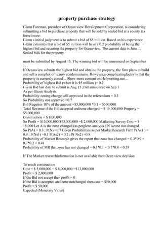 property purchase strategy
Glenn Foreman, president of Ocean view Development Corporation, is considering
submitting a bid to purchase property that will be sold by sealed bid at a county tax
foreclosure:
Glenn s initial judgment is to submit a bid of $5 million. Based on his experience,
Glenn estimates that a bid of $5 million will have a 0.2 probability of being the
highest bid and securing the property for Oceanview. The current date is June 1.
Sealed bids for the property
must be submitted by August 15. The winning bid will be announced on September
1. .
If Oceanview submits the highest bid and obtains the property, the firm plans to build
and sell a complex of luxury condominiums. However,a complicatingfactor is that the
property is currently zoned ... Show more content on Helpwriting.net ...
Probability of highest Bid (when it is $5 million )= 0.2
Given Bid last date to submit is Aug 15 ;Bid announced on Sep 1
As per Glenn Analysis
Probability zoning change will approved in the referendum = 0.3
So Probability not approved =0.7
Bid Requires 10% of the amount =$5,000,000 *0.1 = $500,000
Total Revenue if the Bid accepted andzone changed = $ 15,000,000 Property =
$5,000,000
Construction = $ 8,00,000
So Profit = $15,000,000 $13,000,000 =$ 2,000,000 Marketing Survey Cost = $
15,000 Let A is the zone changed (as perglenn analysis ) N iszone not changed
So P(A) = 0.3 ; P(N) =0.7 Given Probabilities as per MarketResearch Firm P(As1 ) =
0.9 ; P(Ns1) =0.1 P(As2) = 0.2 ; P( Ns2) =0.8
Probability of Market Research gives the report that zone has changed = 0.3*0.9 +
0.7*0.2 = 0.41
Probability of MR that zone has not changed = 0.3*0.1 + 0.7*0.8 = 0.59
If The Market researchinformation is not available then Ocen view decision
To reach construction
Cost = $ 5,000,000 + $ 8,000,000 =$13,000,000
Profit = $ 2,000,000
If the Bid not accept then profit = 0
If the Bid is accepted and zone notchanged then cost = $50,000
Profit = $ 50,000
Expected (Monetary Value)
 