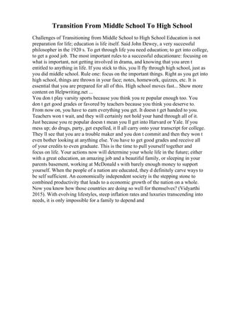 Transition From Middle School To High School
Challenges of Transitioning from Middle School to High School Education is not
preparation for life; education is life itself. Said John Dewey, a very successful
philosopher in the 1920 s. To get through life you need education; to get into college,
to get a good job. The most important rules to a successful educationare: focusing on
what is important, not getting involved in drama, and knowing that you aren t
entitled to anything in life. If you stick to this, you ll fly through high school, just as
you did middle school. Rule one: focus on the important things. Right as you get into
high school, things are thrown in your face; notes, homework, quizzes, etc. It is
essential that you are prepared for all of this. High school moves fast... Show more
content on Helpwriting.net ...
You don t play varsity sports because you think you re popular enough too. You
don t get good grades or favored by teachers because you think you deserve to.
From now on, you have to earn everything you get. It doesn t get handed to you.
Teachers won t wait, and they will certainly not hold your hand through all of it.
Just because you re popular doesn t mean you ll get into Harvard or Yale. If you
mess up; do drugs, party, get expelled, it ll all carry onto your transcript for college.
They ll see that you are a trouble maker and you don t commit and then they won t
even bother looking at anything else. You have to get good grades and receive all
of your credits to even graduate. This is the time to pull yourself together and
focus on life. Your actions now will determine your whole life in the future; either
with a great education, an amazing job and a beautiful family, or sleeping in your
parents basement, working at McDonald s with barely enough money to support
yourself. When the people of a nation are educated, they d definitely carve ways to
be self sufficient. An economically independent society is the stepping stone to
combined productivity that leads to a economic growth of the nation on a whole.
Now you know how those countries are doing so well for themselves? (Vidyarthi
2015). With evolving lifestyles, steep inflation rates and luxuries transcending into
needs, it is only impossible for a family to depend and
 