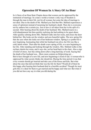 Opression Of Women In A Story Of An Hour
In A Story of an Hour Kate Chopin shows that women can be oppressed by the
institution of marriage. In a man s world a women s only way of freedom is
through the man in their life. not for all woman, but some the idea of marriage is
not ideal. Due to the death of Mr. Mallard you find that Mrs. Mallard experiences a
sense of optimism instead of mourning her husband s death. Then she is overcome
not by sadness but a certain joy. Just to have it all taken from her in the split of a
second. After hearing about the death of her husband. Mrs. Mallard reacts in a
wild abandonment but then quickly realizing she had nothing to be upset about.
After quickly calming down Mrs. Mallard walks into her room, and closes the door
behind her. She looks out the window and sees beautiful sights. The new spring life
that she sees when she looks out of her bedroom window. Spring is a symbol for a
new beginning. Insinuating that while her husband was alive, her life was like a
cold, harsh winter. Then after his death a new spring of life, or a new beginning to
her life. After standing and looking through the window, Mrs. Mallard walks to the
recliner chairin her room, and it says she, sat her head back in the chair. Also a sign
of relief of stress. Just like sitting down after a long hard day of work. Saying that
the death of her husband was... Show more content on Helpwriting.net ...
But to have thought of a new life, and new beginnings is kind of sad. A womanwho is
oppressed by what society thinks she should do. During the time period it was that
every woman should get married and take care of the house and kids. But what
about the ones that did not think that was the life for them? Would all of them be
this happy after hearing their husband died in a horrible accident? Though for most
girls this it is ideal for them to get married and be happy and what not. But what if
you did not have any say in what you did during the
 