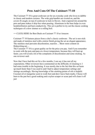 Pros And Cons Of The Cuisinart 77-10
The Cuisinart 77 10 is great cookware set for an everyday cook who loves to dabble
in classic and modern cuisines. The wide grip handles are riveted on, and the
covers fit snugly on top of cookware to lock in flavors. And a tapered rim around the
pots and pans makes it drip free when pouring. Aluminum in the base helps in even
heatdistribution and heat conductivity. This set is perfect to try out the classic cooking
techniques of a slow simmer or a rolling boil.
== CLICK HERE for Best Deals on Cuisinart 77 10 at Amazon
Cuisinart 77 10 features pieces from a chef s classic cookware . The set is non stick
and made of stainless steel with a mirror finish giving the set an elegant appearance.
The stainless steel prevents discoloration, reaction ... Show more content on
Helpwriting.net ...
The Cuisinart 77 10 is a great quality set for the price you pay. And if you remember
to cook with the pots and pans at a lower temperature, because they will heat up
faster, you will avoid a lot of the complaints of discoloration and some sticking. As
one reviewer said:
Now that I have had this set for a few months, I can say it has met all my
expectations. Other reviewers have commented on the difficulty of cleaning it. I
had some trouble in the beginning. It was mostly due to the fact that this set heats
up much faster than I was used to and I had to adjust temperature settings and
timings accordingly. Having knowledge of the smoking points of oils is helpful.
Coconut oil or margarine seem to work best and don t leave burn marks. Cheese will
burn to the pan but a good soaking and a nylon scraper or scour pad will clean it off
just
 