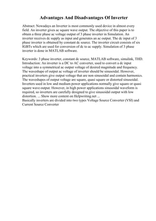 Advantages And Disadvantages Of Inverter
Abstract: Nowadays an Inverter is most commonly used device in almost every
field. An inverter gives ac square wave output. The objective of this paper is to
obtain a three phase ac voltage output of 3 phase inverter in Simulation. An
inverter receives dc supply as input and generates an ac output. The dc input of 3
phase inverter is obtained by constant dc source. The inverter circuit consists of six
IGBTs which are used for conversion of dc to ac supply. Simulation of 3 phase
inverter is done in MATLAB software.
Keywords: 3 phase inverter, constant dc source, MATLAB software, simulink, THD.
Introduction: An inverter is a DC to AC converter, used to convert a dc input
voltage into a symmetrical ac output voltage of desired magnitude and frequency.
The waveshape of output ac voltage of inverter should be sinusoidal. However,
practical inverters give output voltage that are non sinusoidal and contain harmonics.
The waveshapes of output voltage are square, quasi square or distorted sinusoidal.
Inverters used in low and medium power applications normally give square or quasi
square wave output. However, in high power applications sinusoidal waveform is
required, so inverters are carefully designed to give sinusoidal output with low
distortion. ... Show more content on Helpwriting.net ...
Basically inverters are divided into two types Voltage Source Converter (VSI) and
Current Source Converter
 