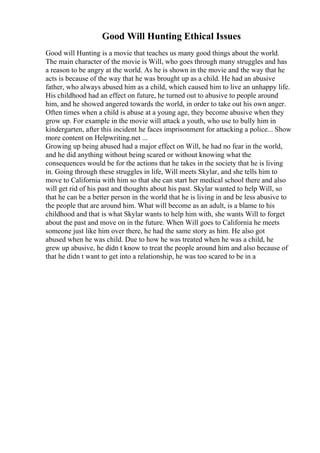 Good Will Hunting Ethical Issues
Good will Hunting is a movie that teaches us many good things about the world.
The main character of the movie is Will, who goes through many struggles and has
a reason to be angry at the world. As he is shown in the movie and the way that he
acts is because of the way that he was brought up as a child. He had an abusive
father, who always abused him as a child, which caused him to live an unhappy life.
His childhood had an effect on future, he turned out to abusive to people around
him, and he showed angered towards the world, in order to take out his own anger.
Often times when a child is abuse at a young age, they become abusive when they
grow up. For example in the movie will attack a youth, who use to bully him in
kindergarten, after this incident he faces imprisonment for attacking a police... Show
more content on Helpwriting.net ...
Growing up being abused had a major effect on Will, he had no fear in the world,
and he did anything without being scared or without knowing what the
consequences would be for the actions that he takes in the society that he is living
in. Going through these struggles in life, Will meets Skylar, and she tells him to
move to California with him so that she can start her medical school there and also
will get rid of his past and thoughts about his past. Skylar wanted to help Will, so
that he can be a better person in the world that he is living in and be less abusive to
the people that are around him. What will become as an adult, is a blame to his
childhood and that is what Skylar wants to help him with, she wants Will to forget
about the past and move on in the future. When Will goes to California he meets
someone just like him over there, he had the same story as him. He also got
abused when he was child. Due to how he was treated when he was a child, he
grew up abusive, he didn t know to treat the people around him and also because of
that he didn t want to get into a relationship, he was too scared to be in a
 