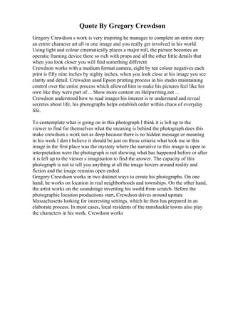 Quote By Gregory Crewdson
Gregory Crewdson s work is very inspiring he manages to complete an entire story
an entire character art all in one image and you really get involved in his world.
Using light and colour cinematically places a major roll, the picture becomes an
operatic framing device there so rich with props and all the other little details that
when you look closer you will find something different
Crewdson works with a medium format camera, eight by ten colour negatives each
print is fifty nine inches by nighty inches, when you look close at his image you see
clarity and detail. Crewsdon used Epson printing process in his studio maintaining
control over the entire process which allowed him to make his pictures feel like his
own like they were part of ... Show more content on Helpwriting.net ...
Crewdson understood how to read images his interest is to understand and reveal
secretes about life, his photographs helps establish order within chaos of everyday
life.
To contemplate what is going on in this photograph I think it is left up to the
viewer to find for themselves what the meaning is behind the photograph does this
make crewdson s work not as deep because there is no hidden message or meaning
in his work I don t believe it should be just on those criteria what took me to this
image in the first place was the mystery where the narrative to this image is open to
interpretation were the photograph is not showing what has happened before or after
it is left up to the viewer s imagination to find the answer. The capacity of this
photograph is not to tell you anything at all the image hovers around reality and
fiction and the image remains open ended.
Gregory Crewdson works in two distinct ways to create his photographs. On one
hand, he works on location in real neighborhoods and townships. On the other hand,
the artist works on the soundstage inventing his world from scratch. Before the
photographic location productions start, Crewdson drives around upstate
Massachusetts looking for interesting settings, which he then has prepared in an
elaborate process. In most cases, local residents of the ramshackle towns also play
the characters in his work. Crewdson works
 