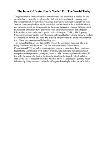The Issue Of Protection Is Needed For The World Today
The generation in today society has to understand that protection is needed for the
world today because the people need to feel safe and comfortable. In every state,
the requirement of protection is considered a law and is different extremely in each
50 state. Most people abide by the protection law because it s the ethical decision to
do, but some people do the opposite for their own egocentric reasons. In Mississippi
(American), consumers have protection from unscrupulous sellers and adequate
information to make wise marketplace choices (Norrgard, 1988, p.61). A young
Mississippi woman went to every business and individual advertising her new product
of shampoo for women and men. She publicly announced to the entire consumerthat
the... Show more content on Helpwriting.net ...
This means that the act was designed to protect the victims of customer who was
being fraudulent and deceptive. This law also created the Federal Trade
Commission (FTC), an independent regulatory agency, to enforce these provisions.
It grants the Commission civil, but not criminal, jurisdiction to pursue unfair and
deceptive market practices (Norrgard, 1998, p.105).Thomas Aquinas said it best, If
the seller be aware of a fault in the thing he is selling, he is guilty of a fraudulent
sale, so the sale is rendered unlawful. Another defect is in respect of quantity which
is known by being measured: wherefore if anyone knowingly makes use of a faulty
 
