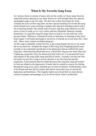 What Is My Favorite Song Essay
As I always listen to variety of music all over the world, so I have many favorite
songs that always dancing in my mind. However I will include these five special,
meaningful songs in my mix tape. The first one is Hey Soul Sister by Train.
Actually the lyrics of this song does not have special meaning for me but the song
itself reminds me 6 years of being a student who stayed in boarding school with a
lot of amazing friends. My friends and I loved to sing this song whenever we felt
stress or lazy to study as it is very catchy and have beautiful, harmony melody.
Sometimes, we sang this song for many times as loud as we can until our voice
became husky. Whenever, I remind all what we had done or listening to Hey Soul
Sister again, I will smile and laugh to myself as it reminds me to my teens life. I also
will... Show more content on Helpwriting.net ...
As this song is originally written by him, it gave deep impact not just to my mind
but to my heart too. Actually the singer of this song, Kim Jonghung passed away
recently as he committed suicide due to the depression that he suffered for quite
long time. After knowing about that news, I heard this song for one more time and
I ended up crying like crazy for almost one hour and over. It is because the lyrics
and melody of the song really deep and full of sorrow. Actually I am the one who
not really cry just for a song or movie, but this is my first time having this
experience. I just realized after his death that most the song that sang and written
by him are related to his depression. It looks like he wanted to convey his feeling
through the song as he such a cheerful guy in front of cameras. Unfortunately, most
of his friend and fans did not realize that and he chose that ways to end up his
depression and loneliness. This tragedy makes me noticed that we must always
concern to people surroundings us as we do not know what is inside their
 