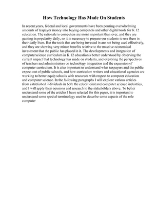 How Technology Has Made On Students
In recent years, federal and local governments have been pouring overwhelming
amounts of taxpayer money into buying computers and other digital tools for K 12
education. The rationale is computers are more important than ever, and they are
gaining in popularity daily, so it is necessary to prepare our students to use them in
their daily lives. But the tools that are being invested in are not being used effectively,
and they are showing very minor benefits relative to the massive economical
investment that the public has placed in it. The developments and integration of
computerscience curriculum in K 12 educationis better understood by observing the
current impact that technology has made on students, and exploring the perspectives
of teachers and administrators on technology integration and the expansion of
computer curriculum. It is also important to understand what taxpayers and the public
expect out of public schools, and how curriculum writers and educational agencies are
working to better equip schools with resources with respect to computer education
and computer science. In the following paragraphs I will explore various articles
from established individuals in both the educational and computer science industries,
and I will apply their opinions and research to the stakeholders above. To better
understand some of the articles I have selected for this paper, it is important to
understand some special terminology used to describe some aspects of the role
computer
 