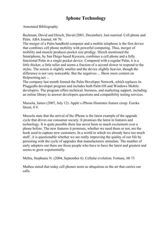 Iphone Technology
Annotated Bibliography
Beckman, David and Hirsch, David (2001, December). Just married: Cell phone and
Palm. ABA Journal, 68 70.
The merger of a Palm handheld computer and a mobile telephone is the first device
that combines cell phone mobility with powerful computing. Thus, merger of
mobility and muscle produces pocket size prodigy. Hirsch mentioned the
Smartphone, by San Diego based Kyocera, combines a cell phone and a fully
functional Palm in a single pocket device. Compared with a regular Palm, it is a
little thicker, a little taller and seems a fraction of a second slower to respond to the
stylus. The screen is slightly smaller and the device slightly heavier, though the
difference is not very noticeable. But the negatives ... Show more content on
Helpwriting.net ...
The company last month formed the Palm Developer Network, which replaces its
Pluggedln developer program and includes both Palm OS and Windows Mobile
developers. The program offers technical, business, and marketing support, including
an online library to answer developers questions and compatibility testing services.
Massola, James (2007, July 12). Apple s iPhone illustrates feature creep. Eureka
Street, 8 9.
Massola state that the arrival of the iPhone is the latest example of the upgrade
cycle that drives our consumer society. It promises the latest in features and
technology. It is quite possible there has never been so much excitement over a
phone before. The new features it promises, whether we need them or not, are the
hook used to capture new customers. In a world in which we already have too much
stuff , it is questionable whether we are really improving the quality of our life by
persisting with the cycle of upgrades that manufacturers stimulate. The number of
early adopters out there are those people who have to have the latest and greatest and
seems to grow exponentially.
Mehta, Stephanie N. (2004, September 6). Cellular evolution. Fortune, 68 73
Mathea stated that today cell phones seem as ubiquitous as the air that carries our
calls.
 