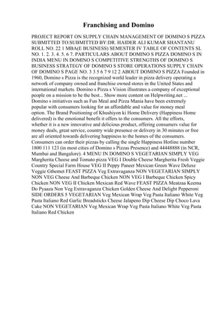 Franchising and Domino
PROJECT REPORT ON SUPPLY CHAIN MANAGEMENT OF DOMINO S PIZZA
SUBMITTED TO:SUBMITTED BY:DR. HAIDER ALI KUMAR SHANTANU
ROLL NO. 22 1 MBA(E BUSINESS) SEMESTER IV TABLE OF CONTENTS SL
NO. 1. 2. 3. 4. 5. 6 7. PARTICULARS ABOUT DOMINO S PIZZA DOMINO S IN
INDIA MENU IN DOMINO S COMPETITIVE STRENGTHS OF DOMINO S
BUSINESS STRATEGY OF DOMINO S STORE OPERATIONS SUPPLY CHAIN
OF DOMINO S PAGE NO. 3 3 5 6 7 9 12 2 ABOUT DOMINO S PIZZA Founded in
1960, Domino s Pizza is the recognized world leader in pizza delivery operating a
network of company owned and franchise owned stores in the United States and
international markets. Domino s Pizza s Vision illustrates a company of exceptional
people on a mission to be the best... Show more content on Helpwriting.net ...
Domino s initiatives such as Fun Meal and Pizza Mania have been extremely
popular with consumers looking for an affordable and value for money meal
option. The Brand Positioning of Khushiyon ki Home Delivery (Happiness Home
delivered) is the emotional benefit it offers to the consumers. All the efforts,
whether it is a new innovative and delicious product, offering consumers value for
money deals, great service, country wide presence or delivery in 30 minutes or free
are all oriented towards delivering happiness to the homes of the consumers.
Consumers can order their pizzas by calling the single Happiness Hotline number
1800 111 123 (in most cities of Domino s Pizzas Presence) and 44448888 (in NCR,
Mumbai and Bangalore). 4 MENU IN DOMINO S VEGETARIAN SIMPLY VEG
Margherita Cheese and Tomato pizza VEG I Double Cheese Margherita Fresh Veggie
Country Special Farm House VEG II Peppy Paneer Mexican Green Wave Deluxe
Veggie Gthemet FEAST PIZZA Veg Extravaganza NON VEGETARIAN SIMPLY
NON VEG Cheese And Barbeque Chicken NON VEG I Barbeque Chicken Spicy
Chicken NON VEG II Chicken Mexican Red Wave FEAST PIZZA Meatzaa Keema
Do Pyaaza Non Veg Extravaganza Chicken Golden Cheese And Delight Pepperoni
SIDE ORDERS 5 VEGETARIAN Veg Mexican Wrap Veg Pasta Italiano White Veg
Pasta Italiano Red Garlic Breadsticks Cheese Jalapeno Dip Cheese Dip Choco Lava
Cake NON VEGETARIAN Veg Mexican Wrap Veg Pasta Italiano White Veg Pasta
Italiano Red Chicken
 