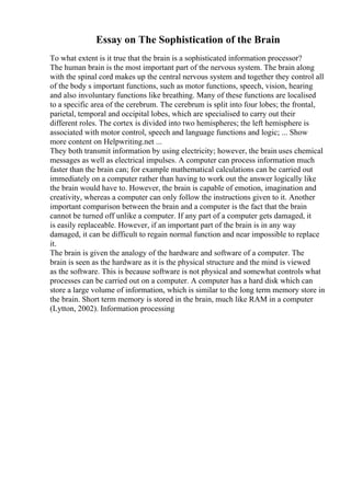 Essay on The Sophistication of the Brain
To what extent is it true that the brain is a sophisticated information processor?
The human brain is the most important part of the nervous system. The brain along
with the spinal cord makes up the central nervous system and together they control all
of the body s important functions, such as motor functions, speech, vision, hearing
and also involuntary functions like breathing. Many of these functions are localised
to a specific area of the cerebrum. The cerebrum is split into four lobes; the frontal,
parietal, temporal and occipital lobes, which are specialised to carry out their
different roles. The cortex is divided into two hemispheres; the left hemisphere is
associated with motor control, speech and language functions and logic; ... Show
more content on Helpwriting.net ...
They both transmit information by using electricity; however, the brain uses chemical
messages as well as electrical impulses. A computer can process information much
faster than the brain can; for example mathematical calculations can be carried out
immediately on a computer rather than having to work out the answer logically like
the brain would have to. However, the brain is capable of emotion, imagination and
creativity, whereas a computer can only follow the instructions given to it. Another
important comparison between the brain and a computer is the fact that the brain
cannot be turned off unlike a computer. If any part of a computer gets damaged, it
is easily replaceable. However, if an important part of the brain is in any way
damaged, it can be difficult to regain normal function and near impossible to replace
it.
The brain is given the analogy of the hardware and software of a computer. The
brain is seen as the hardware as it is the physical structure and the mind is viewed
as the software. This is because software is not physical and somewhat controls what
processes can be carried out on a computer. A computer has a hard disk which can
store a large volume of information, which is similar to the long term memory store in
the brain. Short term memory is stored in the brain, much like RAM in a computer
(Lytton, 2002). Information processing
 