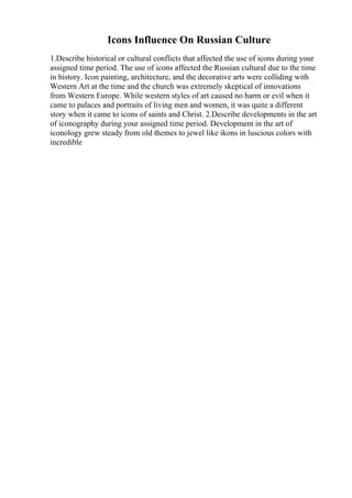 Icons Influence On Russian Culture
1.Describe historical or cultural conflicts that affected the use of icons during your
assigned time period. The use of icons affected the Russian cultural due to the time
in history. Icon painting, architecture, and the decorative arts were colliding with
Western Art at the time and the church was extremely skeptical of innovations
from Western Europe. While western styles of art caused no harm or evil when it
came to palaces and portraits of living men and women, it was quite a different
story when it came to icons of saints and Christ. 2.Describe developments in the art
of iconography during your assigned time period. Development in the art of
iconology grew steady from old themes to jewel like ikons in luscious colors with
incredible
 
