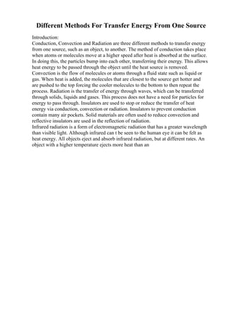 Different Methods For Transfer Energy From One Source
Introduction:
Conduction, Convection and Radiation are three different methods to transfer energy
from one source, such as an object, to another. The method of conduction takes place
when atoms or molecules move at a higher speed after heat is absorbed at the surface.
In doing this, the particles bump into each other, transferring their energy. This allows
heat energy to be passed through the object until the heat source is removed.
Convection is the flow of molecules or atoms through a fluid state such as liquid or
gas. When heat is added, the molecules that are closest to the source get hotter and
are pushed to the top forcing the cooler molecules to the bottom to then repeat the
process. Radiation is the transfer of energy through waves, which can be transferred
through solids, liquids and gases. This process does not have a need for particles for
energy to pass through. Insulators are used to stop or reduce the transfer of heat
energy via conduction, convection or radiation. Insulators to prevent conduction
contain many air pockets. Solid materials are often used to reduce convection and
reflective insulators are used in the reflection of radiation.
Infrared radiation is a form of electromagnetic radiation that has a greater wavelength
than visible light. Although infrared can t be seen to the human eye it can be felt as
heat energy. All objects eject and absorb infrared radiation, but at different rates. An
object with a higher temperature ejects more heat than an
 