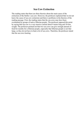 Sea Cow Extinction
The reading states that there are three theories about the main cause of the
extinction of the Steller s sea cow. However, the professor explained that we do not
know the cause of sea cow extinction and there is problems in the theories of the
reading passage. First, the reading states that the sea cows may have been
overhunted by groups of native Siberian people. The professor opposed this point
by saying that sea cow is a very massive animal about 9 meter long and 10 tons
weight. The professor pointed out that two sea cows can give enough amount of
food for months for a Siberian people, especially that Siberian people is not that
large, so they do not have to hunt a lot of sea cows. Therefore, the professor stated
that the sea cows hunting
 