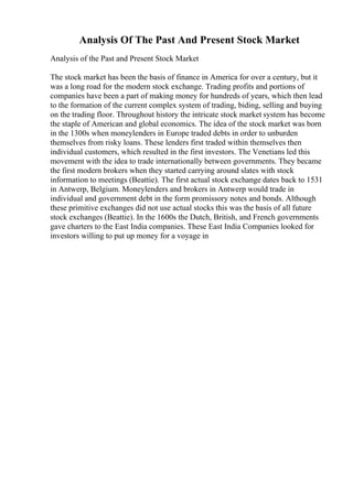 Analysis Of The Past And Present Stock Market
Analysis of the Past and Present Stock Market
The stock market has been the basis of finance in America for over a century, but it
was a long road for the modern stock exchange. Trading profits and portions of
companies have been a part of making money for hundreds of years, which then lead
to the formation of the current complex system of trading, biding, selling and buying
on the trading floor. Throughout history the intricate stock market system has become
the staple of American and global economics. The idea of the stock market was born
in the 1300s when moneylenders in Europe traded debts in order to unburden
themselves from risky loans. These lenders first traded within themselves then
individual customers, which resulted in the first investors. The Venetians led this
movement with the idea to trade internationally between governments. They became
the first modern brokers when they started carrying around slates with stock
information to meetings (Beattie). The first actual stock exchange dates back to 1531
in Antwerp, Belgium. Moneylenders and brokers in Antwerp would trade in
individual and government debt in the form promissory notes and bonds. Although
these primitive exchanges did not use actual stocks this was the basis of all future
stock exchanges (Beattie). In the 1600s the Dutch, British, and French governments
gave charters to the East India companies. These East India Companies looked for
investors willing to put up money for a voyage in
 