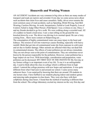 Housewife and Working Women
AN ACCIDENT Accidents are very common in big cities as there are many modes of
transport and roads are narrow and crowded. Every day we come across news about
such accidents that claim lives and cause casualties. Sadly, driver error remains the
most common cause of road accidents; such as Speeding, Drink Driving, Seat Belt
Wearing, Careless Driving, At work, Inexperience, Failed to Look Properly, Loss of
Control, Failed to Judge Other Person s Path/Speed. I was a witness to one. Once, I
and my friends decided to go for a walk. We were walking along a crowded road. All
of a sudden we heard a loud noise. I saw a man rolling on the ground He was
knocked down by a car. The driver was driving it at a normal speed. He saw a lorry
coming from... Show more content on Helpwriting.net ...
The consumption of highly contaminated water can cause injury to the heart and
kidneys. The erosion of soil into waterways causes flooding, especially with heavy
rainfall. Birds that get into oil contaminated water die from exposure to cold water
and air due to feather damage. Other animals are affected when they eat dead fish
in contaminated streams. The effects of water pollution are not always immediate.
They are not always seen at the point of contamination. They are sometimes never
known by the person responsible for the pollution. However, water pollution has a
huge impact on our lives. With knowledge, consideration and preparation, water
pollution can be decreased. MY FIRST DAY IN THE INSTITUTE My first day at
my former college is an important event of my life. To me it is an unforgettable
day. I used to think about the class in college which is different from in high
school. I entered the college premises with new hopes and aspirations. It was quite
different from what I had seen in and around our school. I came across many
unknown faces. I was surprised by knowing that there are around 150 students in
one lecture class. I have baffled to see students playing indoor and outdoor games
and enjoying radio programs in class hours. They were also busy with their
cellphones during class hours. I found that the method of teaching is different than
from the school. The college laboratory excited my interest on the very first day and
 