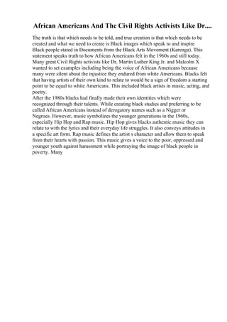 African Americans And The Civil Rights Activists Like Dr....
The truth is that which needs to be told, and true creation is that which needs to be
created and what we need to create is Black images which speak to and inspire
Black people stated in Documents from the Black Arts Movement (Karenga). This
statement speaks truth to how African Americans felt in the 1960s and still today.
Many great Civil Rights activists like Dr. Martin Luther King Jr. and Malcolm X
wanted to set examples including being the voice of African Americans because
many were silent about the injustice they endured from white Americans. Blacks felt
that having artists of their own kind to relate to would be a sign of freedom a starting
point to be equal to white Americans. This included black artists in music, acting, and
poetry.
After the 1980s blacks had finally made their own identities which were
recognized through their talents. While creating black studies and preferring to be
called African Americans instead of derogatory names such as a Nigger or
Negroes. However, music symbolizes the younger generations in the 1960s,
especially Hip Hop and Rap music. Hip Hop gives blacks authentic music they can
relate to with the lyrics and their everyday life struggles. It also conveys attitudes in
a specific art form. Rap music defines the artist s character and allow them to speak
from their hearts with passion. This music gives a voice to the poor, oppressed and
younger youth against harassment while portraying the image of black people in
poverty. Many
 