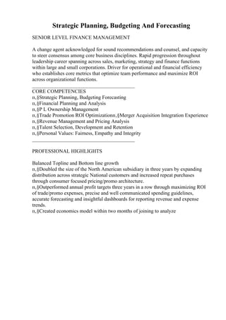 Strategic Planning, Budgeting And Forecasting
SENIOR LEVEL FINANCE MANAGEMENT
A change agent acknowledged for sound recommendations and counsel, and capacity
to steer consensus among core business disciplines. Rapid progression throughout
leadership career spanning across sales, marketing, strategy and finance functions
within large and small corporations. Driver for operational and financial efficiency
who establishes core metrics that optimize team performance and maximize ROI
across organizational functions.
________________________________________
CORE COMPETENCIES
п‚§Strategic Planning, Budgeting Forecasting
п‚§Financial Planning and Analysis
п‚§P L Ownership Management
п‚§Trade Promotion ROI Optimizationп‚§Merger Acquisition Integration Experience
п‚§Revenue Management and Pricing Analysis
п‚§Talent Selection, Development and Retention
п‚§Personal Values: Fairness, Empathy and Integrity
________________________________________
PROFESSIONAL HIGHLIGHTS
Balanced Topline and Bottom line growth
п‚§Doubled the size of the North American subsidiary in three years by expanding
distribution across strategic National customers and increased repeat purchases
through consumer focused pricing/promo architecture.
п‚§Outperformed annual profit targets three years in a row through maximizing ROI
of trade/promo expenses, precise and well communicated spending guidelines,
accurate forecasting and insightful dashboards for reporting revenue and expense
trends.
п‚§Created economics model within two months of joining to analyze
 