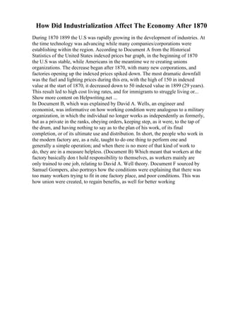 How Did Industrialization Affect The Economy After 1870
During 1870 1899 the U.S was rapidly growing in the development of industries. At
the time technology was advancing while many companies/corporations were
establishing within the region. According to Document A from the Historical
Statistics of the United States indexed prices bar graph, in the beginning of 1870
the U.S was stable, while Americans in the meantime we re creating unions
organizations. The decrease began after 1870, with many new corporations, and
factories opening up the indexed prices spiked down. The most dramatic downfall
was the fuel and lighting prices during this era, with the high of 150 in indexed
value at the start of 1870, it decreased down to 50 indexed value in 1899 (29 years).
This result led to high cost living rates, and for immigrants to struggle living or...
Show more content on Helpwriting.net ...
In Document B, which was explained by David A. Wells, an engineer and
economist, was informative on how working condition were analogous to a military
organization, in which the individual no longer works as independently as formerly,
but as a private in the ranks, obeying orders, keeping step, as it were, to the tap of
the drum, and having nothing to say as to the plan of his work, of its final
completion, or of its ultimate use and distribution. In short, the people who work in
the modern factory are, as a rule, taught to do one thing to perform one and
generally a simple operation; and when there is no more of that kind of work to
do, they are in a measure helpless. (Document B) Which meant that workers at the
factory basically don t hold responsibility to themselves, as workers mainly are
only trained to one job, relating to David A. Well theory. Document F sourced by
Samuel Gompers, also portrays how the conditions were explaining that there was
too many workers trying to fit in one factory place, and poor conditions. This was
how union were created, to regain benefits, as well for better working
 