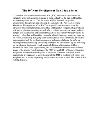 The Software Development Plan ( Sdp ) Essay
1.Overview The software development plan (SDP) provides an overview of the
schedule, tasks, and resources required to build and deliver the Bed and Breakfast
room management tracker. This document will list, in detail, the project
assumptions, deliverables, and schedule. 1.1Summary 1.1.1Purpose, Scope and
Objectives The objectives of the RMT are to provide software to increase the
efficiency of personnel managing small bed and breakfast company. By providing a
software application to manage the calendar, available reservations, rooms and date
ranges, user information, and financial transactions associated with reservations, the
managers of the bed and breakfast can easily schedule bookings amongst a large set
of clients, while easily managing reservations across a broad time frame. In order to
accommodate both the needs of management and potential clients, the software
should provide functionality specifically limited to the above areas. By not providing
an out of scope functionality, such as extended financial transaction holdings,
information about other organizations, and the scope the software is specific to the
needs of the clients. The objectives of the RMT are guided by efficiency. Extensive
integration with the clients is required. Elimination of manual processes, where
appropriate, are necessary to assist the user of the RMT in working with clients over
the phone and in person, depending on the current situation at hand. The products that
will be delivered
 