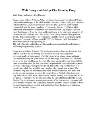 Walt Disney and Jet-Age City Planning Essay
Walt Disney and Jet Age City Planning
Image borrowed from Waltopia. When is a planned community too planned? Some
of the exhibits displayed at the 1939 World s Fair such as Democracity and Futurama
influenced many American community planners. The Levittown and Greenbelt
projects followed the same guidelines of community that the 1939 World s Fair
introduced. These are two of the more well known Garden City projects that took
many families away from big cities and brought them to the peace and tranquility of
the suburbs. On February 2nd, 1967, Walter Elias Disney announced the plans to
create a domed community. This community would be known as the Experimental
Prototype Community of Tomorrow [EPCOT]. In this note, I will discuss how ...
Show more content on Helpwriting.net ...
The look of the city and the layout of the enclosed communities looked strikingly
similar to past garden city projects.
Image borrowed from Waltopia. The similarities between Disney s dream and that
of Ebenezer Howard are striking. Howard s Garden city was designed in
concentric circles with the center of all the circles being a large garden and park
that was encircled by a Crystal Palace. In EPCOT, rings that formed the concentric
layout of the city would divide the town. The outer most circle would consist of the
most modern houses of the time, and would perpetually be remodeled to incorporate
the latest technology (Waltopia.com, 1999). The middle ring would consist of a
massive green belt that would include churches, playgrounds, and schools. The
innermost ring, and the most spectacular of all would be enclosed by a dome and
would provide immediate access to the center of town. The hub of the innermost
ring would be accented by an enormous and modern 30 story hotel that would act as
the center of commerce for the city, much like the Crystal Palace did for Ebenezer s
Garden City. As with most plannedcommunities of the time such as Levittown and
the Greenbelt Programs, the community members would be selected in order to form
the most ideal society as possible and isolate them from the dangers of traditional
public life. As Walt Disney
 