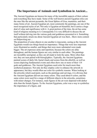 The Importance of Animals and Symbolism in Ancient...
The Ancient Egyptians are known for many of the incredible aspects of their culture
and everything they have made. Some of the well known ancient Egyptian relics are
the ones like the ancient pyramids, the Great Sphinx of Giza, mummies, and their
many forms of art. Ancient Egyptian art, most commonly the paintings, are one of the
most recognized styles of art. Not only is Egyptian art beautiful, but it carries a huge
deal of value and significance with it. A great portion of the time, the art has some
kind of religious meaning to it. Consequently it is very difficult to discuss the art
itself without delving into the various gods and goddesses presented in it. Something
that particularly struck me about Ancient Egyptian art was their... Show more content
on Helpwriting.net ...
The proportion of some objects to one another is inaccurate, seeing as the Ancient
Egyptians would size things based on importance. Things that were less important
were illustrated as smaller, and things that were more substantial were made
bigger. The art expresses unity and repetition, because the colors are alike
throughout, and the human figures are very similar to each other. The paintings
are incredibly unoriginal, as they are all made to look the same. More often than
not, they are seen paired with hieroglyphics. Typically, the Ancient Egyptians
painted scenes of daily life, burial rituals and scenes from the afterlife, as well as
scenes depicting fundamental events and often show one or more of their 114
gods and goddesses. The Ancient Egyptians used color for much more than
aesthetical purposes. Not only do they employ color to enhance the artwork in
appearance, but they would often use color for symbolic reasons. When looking at
the artworks which used paint, such as the paintings and carvings, it is obvious that
the Ancient Egyptians did not use many colors. They used about 6 colors, and the
same colors were used for a range of different objects in the artworks, sometimes
with minor changes. For instance, male figures in the art were depicted with darker
skin than the female figures. To the Ancient Egyptians, color was a way to symbolize
the importance of a figure, and
 