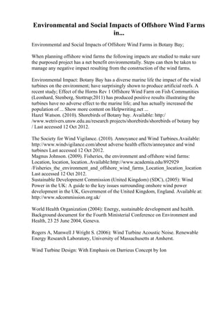Environmental and Social Impacts of Offshore Wind Farms
in...
Environmental and Social Impacts of Offshore Wind Farms in Botany Bay;
When planning offshore wind farms the following impacts are studied to make sure
the purposed project has a net benefit environmentally. Steps can then be taken to
manage any negative impact resulting from the construction of the wind farms.
Environmental Impact: Botany Bay has a diverse marine life the impact of the wind
turbines on the environment; have surprisingly shown to produce artificial reefs. A
recent study; Effect of the Horns Rev 1 Offshore Wind Farm on Fish Communities
(Leonhard, Stenberg, Stottrup;2011) has produced positive results illustrating the
turbines have no adverse effect to the marine life; and has actually increased the
population of ... Show more content on Helpwriting.net ...
Hazel Watson. (2010). Shorebirds of Botany bay. Available: http:/
/www.wetrivers.unsw.edu.au/research projects/shorebirds/shorebirds of botany bay
/ Last accessed 12 Oct 2012.
The Society for Wind Vigilance. (2010). Annoyance and Wind Turbines.Available:
http://www.windvigilance.com/about adverse health effects/annoyance and wind
turbines Last accessed 12 Oct 2012.
Magnus Johnson. (2009). Fisheries, the environment and offshore wind farms:
Location, location, location..Available:http://www.academia.edu/892929
/Fisheries_the_environment_and_offshore_wind_farms_Location_location_location
Last accessed 12 Oct 2012.
Sustainable Development Commission (United Kingdom) (SDC), (2005): Wind
Power in the UK: A guide to the key issues surrounding onshore wind power
development in the UK, Government of the United Kingdom, England. Available at:
http://www.sdcommission.org.uk/
World Health Organization (2004): Energy, sustainable development and health.
Background document for the Fourth Ministerial Conference on Environment and
Health, 23 25 June 2004, Geneva.
Rogers A, Manwell J Wright S. (2006): Wind Turbine Acoustic Noise. Renewable
Energy Research Laboratory, University of Massachusetts at Amherst.
Wind Turbine Design: With Emphasis on Darrieus Concept by Ion
 