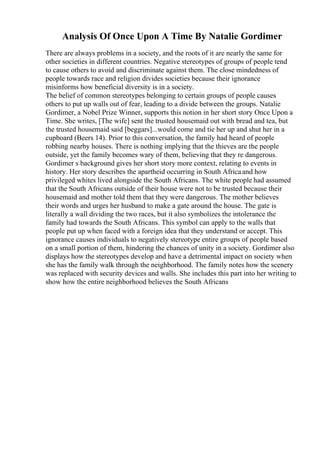 Analysis Of Once Upon A Time By Natalie Gordimer
There are always problems in a society, and the roots of it are nearly the same for
other societies in different countries. Negative stereotypes of groups of people tend
to cause others to avoid and discriminate against them. The close mindedness of
people towards race and religion divides societies because their ignorance
misinforms how beneficial diversity is in a society.
The belief of common stereotypes belonging to certain groups of people causes
others to put up walls out of fear, leading to a divide between the groups. Natalie
Gordimer, a Nobel Prize Winner, supports this notion in her short story Once Upon a
Time. She writes, [The wife] sent the trusted housemaid out with bread and tea, but
the trusted housemaid said [beggars]...would come and tie her up and shut her in a
cupboard (Beers 14). Prior to this conversation, the family had heard of people
robbing nearby houses. There is nothing implying that the thieves are the people
outside, yet the family becomes wary of them, believing that they re dangerous.
Gordimer s background gives her short story more context, relating to events in
history. Her story describes the apartheid occurring in South Africaand how
privileged whites lived alongside the South Africans. The white people had assumed
that the South Africans outside of their house were not to be trusted because their
housemaid and mother told them that they were dangerous. The mother believes
their words and urges her husband to make a gate around the house. The gate is
literally a wall dividing the two races, but it also symbolizes the intolerance the
family had towards the South Africans. This symbol can apply to the walls that
people put up when faced with a foreign idea that they understand or accept. This
ignorance causes individuals to negatively stereotype entire groups of people based
on a small portion of them, hindering the chances of unity in a society. Gordimer also
displays how the stereotypes develop and have a detrimental impact on society when
she has the family walk through the neighborhood. The family notes how the scenery
was replaced with security devices and walls. She includes this part into her writing to
show how the entire neighborhood believes the South Africans
 