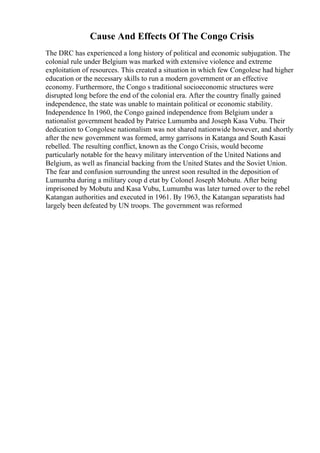 Cause And Effects Of The Congo Crisis
The DRC has experienced a long history of political and economic subjugation. The
colonial rule under Belgium was marked with extensive violence and extreme
exploitation of resources. This created a situation in which few Congolese had higher
education or the necessary skills to run a modern government or an effective
economy. Furthermore, the Congo s traditional socioeconomic structures were
disrupted long before the end of the colonial era. After the country finally gained
independence, the state was unable to maintain political or economic stability.
Independence In 1960, the Congo gained independence from Belgium under a
nationalist government headed by Patrice Lumumba and Joseph Kasa Vubu. Their
dedication to Congolese nationalism was not shared nationwide however, and shortly
after the new government was formed, army garrisons in Katanga and South Kasai
rebelled. The resulting conflict, known as the Congo Crisis, would become
particularly notable for the heavy military intervention of the United Nations and
Belgium, as well as financial backing from the United States and the Soviet Union.
The fear and confusion surrounding the unrest soon resulted in the deposition of
Lumumba during a military coup d etat by Colonel Joseph Mobutu. After being
imprisoned by Mobutu and Kasa Vubu, Lumumba was later turned over to the rebel
Katangan authorities and executed in 1961. By 1963, the Katangan separatists had
largely been defeated by UN troops. The government was reformed
 
