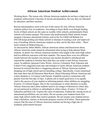 African American Student Achievement
Working thesis: The reason why African American students do not have a high rate of
academic achievement is because of racism and prejudices, the way they are educated
by educators, and their incomes.
Racism and prejudices seem to be one of the causes for why African American
students achieve low in academics. According to Garry Bold, even though funding
levels of black schools are the same as wealthy white schools, predominately black
schools will remain unequal. The reason why predominately black schools remain
unequal is because educational reforms such as the No Child Left Behind Act
(NCLB) keeps probing into black schools in attempt of creating a new and improved
way of teaching African Americans students so they can be like their white... Show
more content on Helpwriting.net ...
As discussed by Jabari Mahiri, African American culture and discussions about
African American youth cannot be eliminated when trying to help educate black
students. In detail, two African American teachers who taught in the same high school
had two different outcomes with their students. The reason there were two different
results between the teachers was because one teacher decided to introduced and
exposed the students to familiar faces that they can relate to and African American
issues. In addition, Quassan Castro Writer, Activist, Columnist, Poet, Educator and
Culture Critic suggested some tips and strategies to teach African American students
because he noticed that there is staggering amount of African American students
dropping out of high school and not attending college. Specifically, Castro mentioned
that main three tips all Educators Must Know About Educating African American and
Latino Students is 1) Connect with Parents. Establish a positive connection with
parents from the first day of class. A phone call to report good news is as equally
vital to the success of your student as informing parents when children are struggling
(Castro). 2) Cultural Images. Due to the overexposure to white identities in media,
African American and Latino students need to see images of themselves where they
are not portrayed as inferior or subordinate to white culture. (Castro). 3) Value of
Education and Real Life. Express the value of education. Explain the varying levels of
educational possibilities one can attain. Do not assume your students know how
many high school credits they need to graduate. Do not assume your students knows
what a bachelors, masters or doctorate program consists of (Castro). These particular
sources link the issue of African American students not having a high rate of
academic achievement because
 