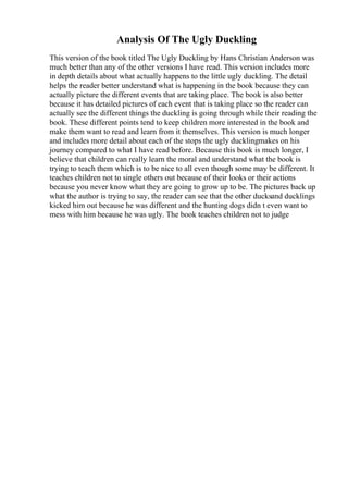 Analysis Of The Ugly Duckling
This version of the book titled The Ugly Duckling by Hans Christian Anderson was
much better than any of the other versions I have read. This version includes more
in depth details about what actually happens to the little ugly duckling. The detail
helps the reader better understand what is happening in the book because they can
actually picture the different events that are taking place. The book is also better
because it has detailed pictures of each event that is taking place so the reader can
actually see the different things the duckling is going through while their reading the
book. These different points tend to keep children more interested in the book and
make them want to read and learn from it themselves. This version is much longer
and includes more detail about each of the stops the ugly ducklingmakes on his
journey compared to what I have read before. Because this book is much longer, I
believe that children can really learn the moral and understand what the book is
trying to teach them which is to be nice to all even though some may be different. It
teaches children not to single others out because of their looks or their actions
because you never know what they are going to grow up to be. The pictures back up
what the author is trying to say, the reader can see that the other ducksand ducklings
kicked him out because he was different and the hunting dogs didn t even want to
mess with him because he was ugly. The book teaches children not to judge
 