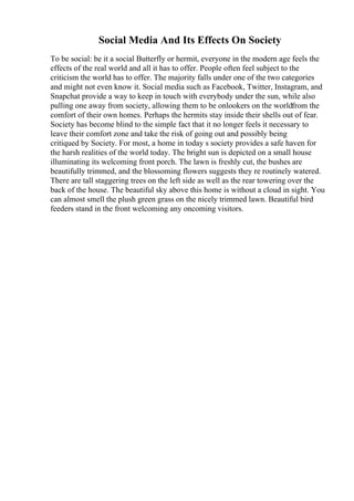 Social Media And Its Effects On Society
To be social: be it a social Butterfly or hermit, everyone in the modern age feels the
effects of the real world and all it has to offer. People often feel subject to the
criticism the world has to offer. The majority falls under one of the two categories
and might not even know it. Social media such as Facebook, Twitter, Instagram, and
Snapchat provide a way to keep in touch with everybody under the sun, while also
pulling one away from society, allowing them to be onlookers on the worldfrom the
comfort of their own homes. Perhaps the hermits stay inside their shells out of fear.
Society has become blind to the simple fact that it no longer feels it necessary to
leave their comfort zone and take the risk of going out and possibly being
critiqued by Society. For most, a home in today s society provides a safe haven for
the harsh realities of the world today. The bright sun is depicted on a small house
illuminating its welcoming front porch. The lawn is freshly cut, the bushes are
beautifully trimmed, and the blossoming flowers suggests they re routinely watered.
There are tall staggering trees on the left side as well as the rear towering over the
back of the house. The beautiful sky above this home is without a cloud in sight. You
can almost smell the plush green grass on the nicely trimmed lawn. Beautiful bird
feeders stand in the front welcoming any oncoming visitors.
 