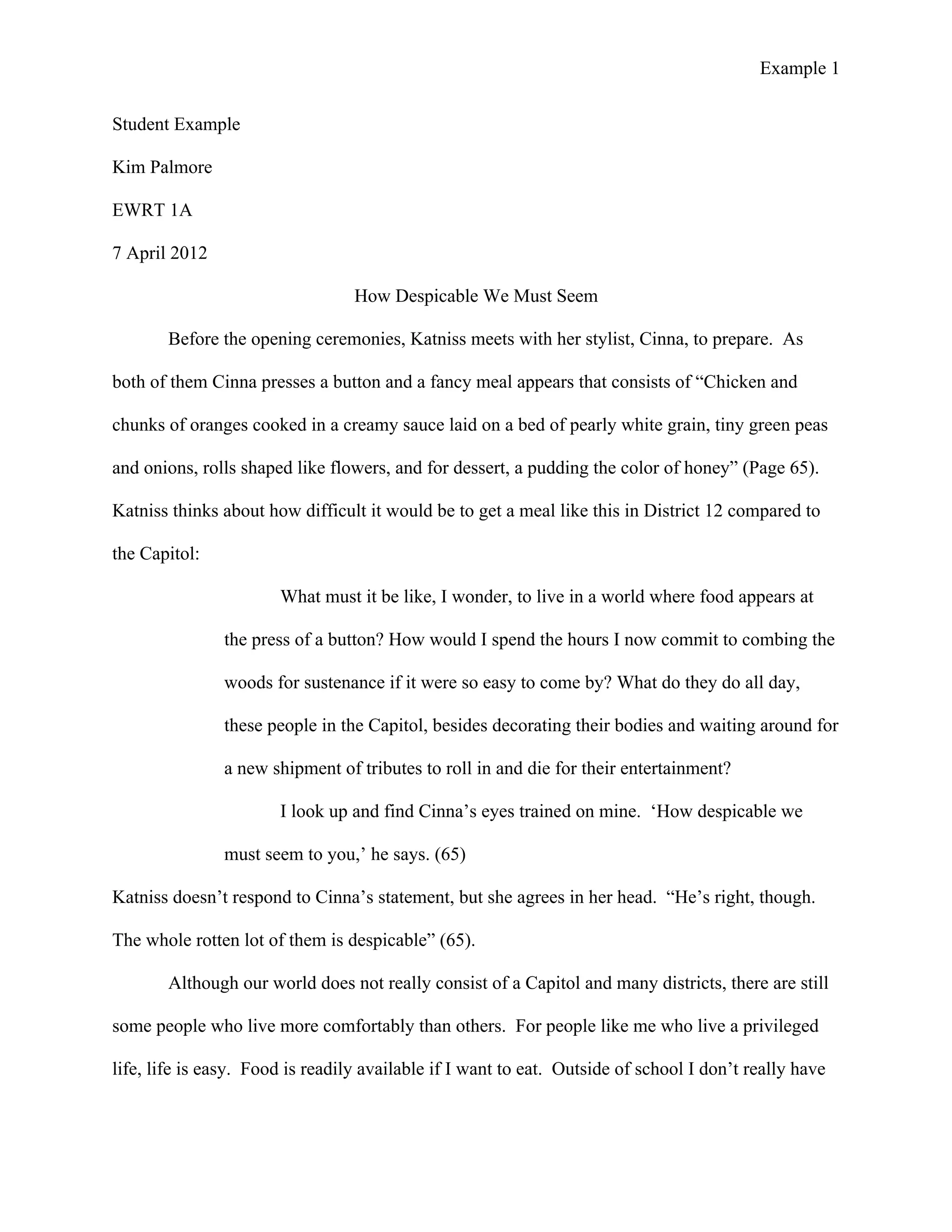 Example 1
	
  
Student Example
Kim Palmore
EWRT 1A
7 April 2012
How Despicable We Must Seem
Before the opening ceremonies, Katniss meets with her stylist, Cinna, to prepare. As
both of them Cinna presses a button and a fancy meal appears that consists of “Chicken and
chunks of oranges cooked in a creamy sauce laid on a bed of pearly white grain, tiny green peas
and onions, rolls shaped like flowers, and for dessert, a pudding the color of honey” (Page 65).
Katniss thinks about how difficult it would be to get a meal like this in District 12 compared to
the Capitol:
What must it be like, I wonder, to live in a world where food appears at
the press of a button? How would I spend the hours I now commit to combing the
woods for sustenance if it were so easy to come by? What do they do all day,
these people in the Capitol, besides decorating their bodies and waiting around for
a new shipment of tributes to roll in and die for their entertainment?
I look up and find Cinna’s eyes trained on mine. ‘How despicable we
must seem to you,’ he says. (65)
Katniss doesn’t respond to Cinna’s statement, but she agrees in her head. “He’s right, though.
The whole rotten lot of them is despicable” (65).
Although our world does not really consist of a Capitol and many districts, there are still
some people who live more comfortably than others. For people like me who live a privileged
life, life is easy. Food is readily available if I want to eat. Outside of school I don’t really have
 