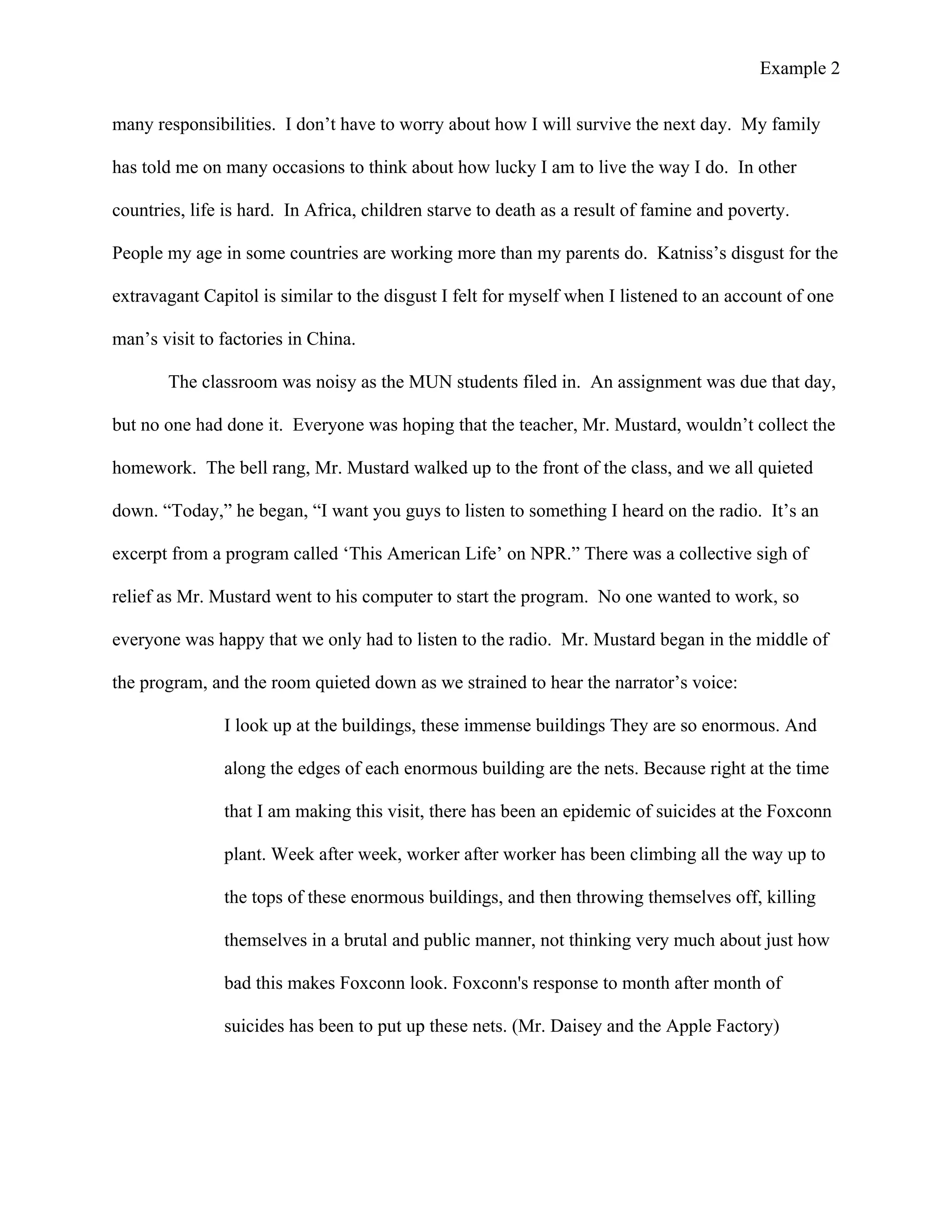 Example 2
	
  
many responsibilities. I don’t have to worry about how I will survive the next day. My family
has told me on many occasions to think about how lucky I am to live the way I do. In other
countries, life is hard. In Africa, children starve to death as a result of famine and poverty.
People my age in some countries are working more than my parents do. Katniss’s disgust for the
extravagant Capitol is similar to the disgust I felt for myself when I listened to an account of one
man’s visit to factories in China.
The classroom was noisy as the MUN students filed in. An assignment was due that day,
but no one had done it. Everyone was hoping that the teacher, Mr. Mustard, wouldn’t collect the
homework. The bell rang, Mr. Mustard walked up to the front of the class, and we all quieted
down. “Today,” he began, “I want you guys to listen to something I heard on the radio. It’s an
excerpt from a program called ‘This American Life’ on NPR.” There was a collective sigh of
relief as Mr. Mustard went to his computer to start the program. No one wanted to work, so
everyone was happy that we only had to listen to the radio. Mr. Mustard began in the middle of
the program, and the room quieted down as we strained to hear the narrator’s voice:
I look up at the buildings, these immense buildings They are so enormous. And
along the edges of each enormous building are the nets. Because right at the time
that I am making this visit, there has been an epidemic of suicides at the Foxconn
plant. Week after week, worker after worker has been climbing all the way up to
the tops of these enormous buildings, and then throwing themselves off, killing
themselves in a brutal and public manner, not thinking very much about just how
bad this makes Foxconn look. Foxconn's response to month after month of
suicides has been to put up these nets. (Mr. Daisey and the Apple Factory)
 