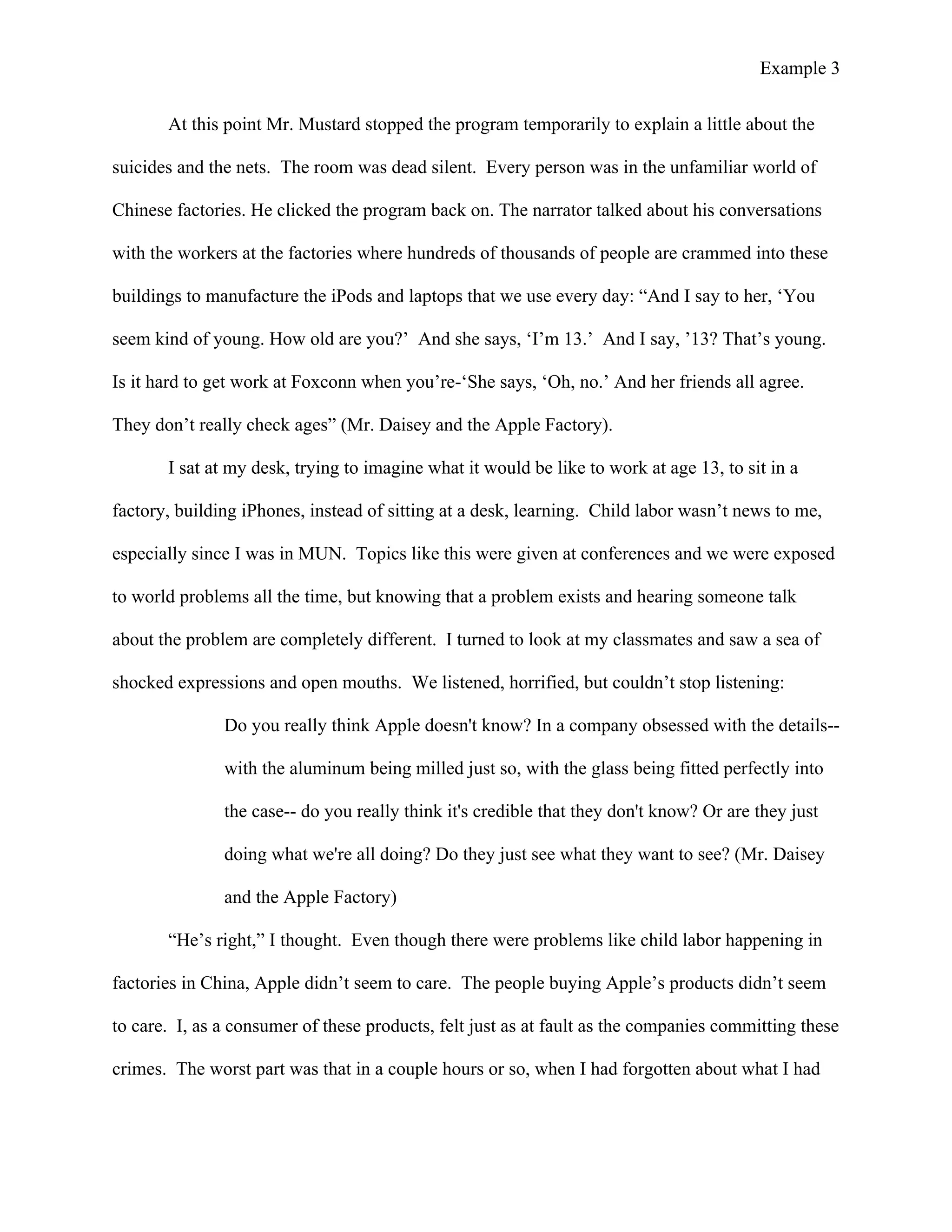 Example 3
	
  
At this point Mr. Mustard stopped the program temporarily to explain a little about the
suicides and the nets. The room was dead silent. Every person was in the unfamiliar world of
Chinese factories. He clicked the program back on. The narrator talked about his conversations
with the workers at the factories where hundreds of thousands of people are crammed into these
buildings to manufacture the iPods and laptops that we use every day: “And I say to her, ‘You
seem kind of young. How old are you?’ And she says, ‘I’m 13.’ And I say, ’13? That’s young.
Is it hard to get work at Foxconn when you’re-‘She says, ‘Oh, no.’ And her friends all agree.
They don’t really check ages” (Mr. Daisey and the Apple Factory).
I sat at my desk, trying to imagine what it would be like to work at age 13, to sit in a
factory, building iPhones, instead of sitting at a desk, learning. Child labor wasn’t news to me,
especially since I was in MUN. Topics like this were given at conferences and we were exposed
to world problems all the time, but knowing that a problem exists and hearing someone talk
about the problem are completely different. I turned to look at my classmates and saw a sea of
shocked expressions and open mouths. We listened, horrified, but couldn’t stop listening:
Do you really think Apple doesn't know? In a company obsessed with the details--
with the aluminum being milled just so, with the glass being fitted perfectly into
the case-- do you really think it's credible that they don't know? Or are they just
doing what we're all doing? Do they just see what they want to see? (Mr. Daisey
and the Apple Factory)
“He’s right,” I thought. Even though there were problems like child labor happening in
factories in China, Apple didn’t seem to care. The people buying Apple’s products didn’t seem
to care. I, as a consumer of these products, felt just as at fault as the companies committing these
crimes. The worst part was that in a couple hours or so, when I had forgotten about what I had
 