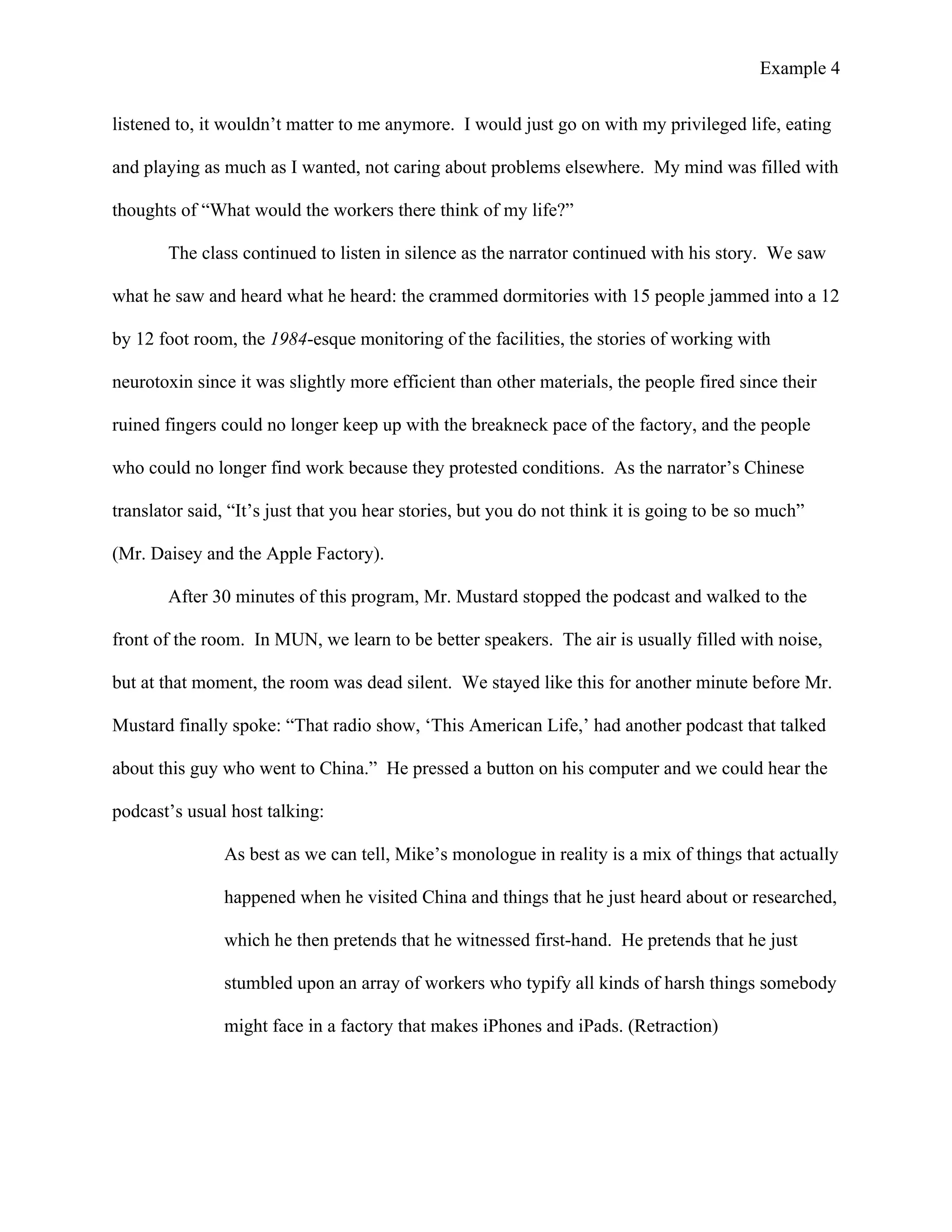 Example 4
	
  
listened to, it wouldn’t matter to me anymore. I would just go on with my privileged life, eating
and playing as much as I wanted, not caring about problems elsewhere. My mind was filled with
thoughts of “What would the workers there think of my life?”
The class continued to listen in silence as the narrator continued with his story. We saw
what he saw and heard what he heard: the crammed dormitories with 15 people jammed into a 12
by 12 foot room, the 1984-esque monitoring of the facilities, the stories of working with
neurotoxin since it was slightly more efficient than other materials, the people fired since their
ruined fingers could no longer keep up with the breakneck pace of the factory, and the people
who could no longer find work because they protested conditions. As the narrator’s Chinese
translator said, “It’s just that you hear stories, but you do not think it is going to be so much”
(Mr. Daisey and the Apple Factory).
After 30 minutes of this program, Mr. Mustard stopped the podcast and walked to the
front of the room. In MUN, we learn to be better speakers. The air is usually filled with noise,
but at that moment, the room was dead silent. We stayed like this for another minute before Mr.
Mustard finally spoke: “That radio show, ‘This American Life,’ had another podcast that talked
about this guy who went to China.” He pressed a button on his computer and we could hear the
podcast’s usual host talking:
As best as we can tell, Mike’s monologue in reality is a mix of things that actually
happened when he visited China and things that he just heard about or researched,
which he then pretends that he witnessed first-hand. He pretends that he just
stumbled upon an array of workers who typify all kinds of harsh things somebody
might face in a factory that makes iPhones and iPads. (Retraction)
 