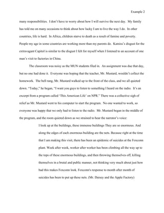Example 2
	
  
many responsibilities. I don’t have to worry about how I will survive the next day. My family
has told me on many occasions to think about how lucky I am to live the way I do. In other
countries, life is hard. In Africa, children starve to death as a result of famine and poverty.
People my age in some countries are working more than my parents do. Katniss’s disgust for the
extravagant Capitol is similar to the disgust I felt for myself when I listened to an account of one
man’s visit to factories in China.
The classroom was noisy as the MUN students filed in. An assignment was due that day,
but no one had done it. Everyone was hoping that the teacher, Mr. Mustard, wouldn’t collect the
homework. The bell rang, Mr. Mustard walked up to the front of the class, and we all quieted
down. “Today,” he began, “I want you guys to listen to something I heard on the radio. It’s an
excerpt from a program called ‘This American Life’ on NPR.” There was a collective sigh of
relief as Mr. Mustard went to his computer to start the program. No one wanted to work, so
everyone was happy that we only had to listen to the radio. Mr. Mustard began in the middle of
the program, and the room quieted down as we strained to hear the narrator’s voice:
I look up at the buildings, these immense buildings They are so enormous. And
along the edges of each enormous building are the nets. Because right at the time
that I am making this visit, there has been an epidemic of suicides at the Foxconn
plant. Week after week, worker after worker has been climbing all the way up to
the tops of these enormous buildings, and then throwing themselves off, killing
themselves in a brutal and public manner, not thinking very much about just how
bad this makes Foxconn look. Foxconn's response to month after month of
suicides has been to put up these nets. (Mr. Daisey and the Apple Factory)
 