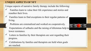 UNIQUE ASPECTS OF NFT
Unique aspects of narrative family therapy include the following:
 Families learn to value their life experience and stories and
reauthor their lives.
 Families learn to find exceptions to their regular patterns of
living.
 Problems are externalized and worked on cooperatively.
 Expectations of setbacks and the raising of dilemmas help to
lower resistance.
 Letters to families by their therapists are sent regarding their
progress.
 Celebrations by families and therapists are held when goals
are reached.
 