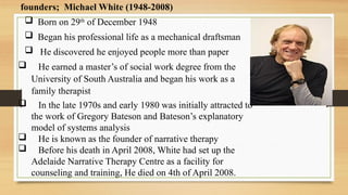founders; Michael White (1948-2008)
 Born on 29th
of December 1948
 Began his professional life as a mechanical draftsman
 He discovered he enjoyed people more than paper
 He earned a master’s of social work degree from the
University of South Australia and began his work as a
family therapist
 In the late 1970s and early 1980 was initially attracted to
the work of Gregory Bateson and Bateson’s explanatory
model of systems analysis
 He is known as the founder of narrative therapy
 Before his death in April 2008, White had set up the
Adelaide Narrative Therapy Centre as a facility for
counseling and training, He died on 4th of April 2008.
 
