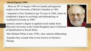 David Epston 1994 -
- Born on 30th
of August 1944 in Canada and began his
studies at the University of British Columbia in 1963
- migrated to New Zealand at age 19 years in 1964, where he
completed a degree in sociology and anthropology at
Auckland University in 1969.
-earned a master’s degree in applied social studies from
Warwick University in the United Kingdom and a Certificate
of Qualification in Social Work.
-Met Michael White in late 1970s ; they started collaborating.
-Together they created what is now known as Narrative
Therapy
 