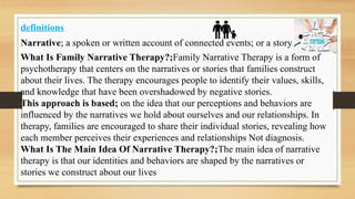 definitions
Narrative; a spoken or written account of connected events; or a story
What Is Family Narrative Therapy?;Family Narrative Therapy is a form of
psychotherapy that centers on the narratives or stories that families construct
about their lives. The therapy encourages people to identify their values, skills,
and knowledge that have been overshadowed by negative stories.
This approach is based; on the idea that our perceptions and behaviors are
influenced by the narratives we hold about ourselves and our relationships. In
therapy, families are encouraged to share their individual stories, revealing how
each member perceives their experiences and relationships Not diagnosis.
What Is The Main Idea Of Narrative Therapy?;The main idea of narrative
therapy is that our identities and behaviors are shaped by the narratives or
stories we construct about our lives
 