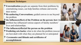 Treatment Techniques
Externalization people are separate from their problems by
externalizing issues, can help families reframe and rewrite
their stories
Re-authoring Conversations; guided convos to see beyond
the problem
the Influence(effect) of the Problem on the person; how the
problem has influenced various aspects of family members’
lives and relationships.
The influence(effect)of the person on the problem
Predicting sets backs; what to do when the problem reoccur
are best dealt with when they are planned for or anticipated
 Ceremonies and Rituals and certificates of
accomplishment
 