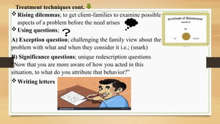 Treatment techniques cont.
Rising dilemmas; to get client-families to examine possible
aspects of a problem before the need arises
Using questions;
A) Exception question; challenging the family view about the
problem with what and when they consider it i.e.; (snark)
B) Significance questions; unique redescription questions
“Now that you are more aware of how you acted in this
situation, to what do you attribute that behavior?”
Writing letters
 