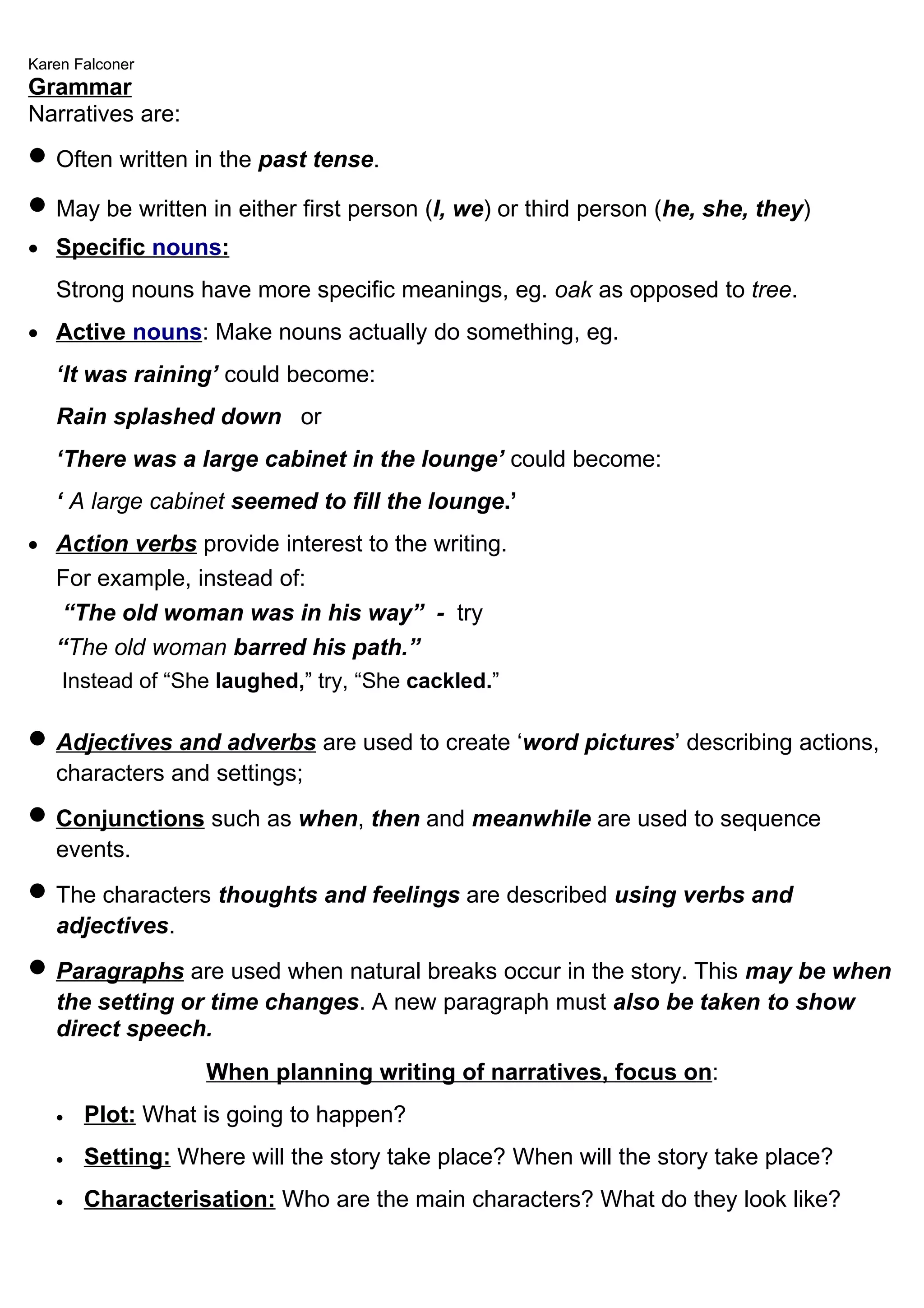 Karen Falconer
Grammar
Narratives are:
• Often written in the past tense.
• May be written in either first person (I, we) or third person (he, she, they)
• Specific nouns:
   Strong nouns have more specific meanings, eg. oak as opposed to tree.
• Active nouns: Make nouns actually do something, eg.
   ‘It was raining’ could become:
   Rain splashed down or
   ‘There was a large cabinet in the lounge’ could become:
   ‘ A large cabinet seemed to fill the lounge.’
• Action verbs provide interest to the writing.
   For example, instead of:
    “The old woman was in his way” - try
   “The old woman barred his path.”
    Instead of “She laughed,” try, “She cackled.”

• Adjectives and adverbs are used to create ‘word pictures’ describing actions,
   characters and settings;
• Conjunctions such as when, then and meanwhile are used to sequence
   events.
• The characters thoughts and feelings are described using verbs and
   adjectives.
• Paragraphs are used when natural breaks occur in the story. This may be when
   the setting or time changes. A new paragraph must also be taken to show
   direct speech.
                  When planning writing of narratives, focus on:
   •   Plot: What is going to happen?
   •   Setting: Where will the story take place? When will the story take place?
   •   Characterisation: Who are the main characters? What do they look like?
 