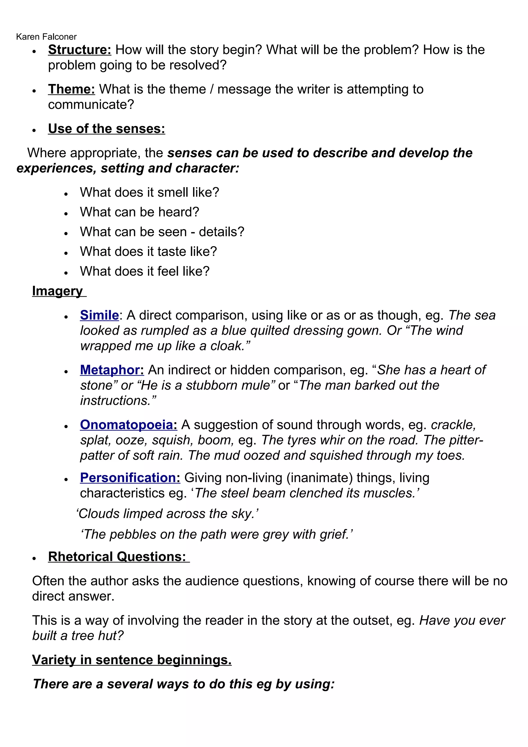 Karen Falconer
   •   Structure: How will the story begin? What will be the problem? How is the
       problem going to be resolved?
   •   Theme: What is the theme / message the writer is attempting to
       communicate?
   •   Use of the senses:
  Where appropriate, the senses can be used to describe and develop the
experiences, setting and character:
          What does it smell like?
           •

       • What can be heard?

       • What can be seen - details?

       • What does it taste like?

       • What does it feel like?

   Imagery
           •     Simile: A direct comparison, using like or as or as though, eg. The sea
                 looked as rumpled as a blue quilted dressing gown. Or “The wind
                 wrapped me up like a cloak.”
           •     Metaphor: An indirect or hidden comparison, eg. “She has a heart of
                 stone” or “He is a stubborn mule” or “The man barked out the
                 instructions.”
           •     Onomatopoeia: A suggestion of sound through words, eg. crackle,
                 splat, ooze, squish, boom, eg. The tyres whir on the road. The pitter-
                 patter of soft rain. The mud oozed and squished through my toes.
           •     Personification: Giving non-living (inanimate) things, living
                 characteristics eg. ‘The steel beam clenched its muscles.’
               ‘Clouds limped across the sky.’
                 ‘The pebbles on the path were grey with grief.’
   •   Rhetorical Questions:
   Often the author asks the audience questions, knowing of course there will be no
   direct answer.
   This is a way of involving the reader in the story at the outset, eg. Have you ever
   built a tree hut?
   Variety in sentence beginnings.
   There are a several ways to do this eg by using:
 