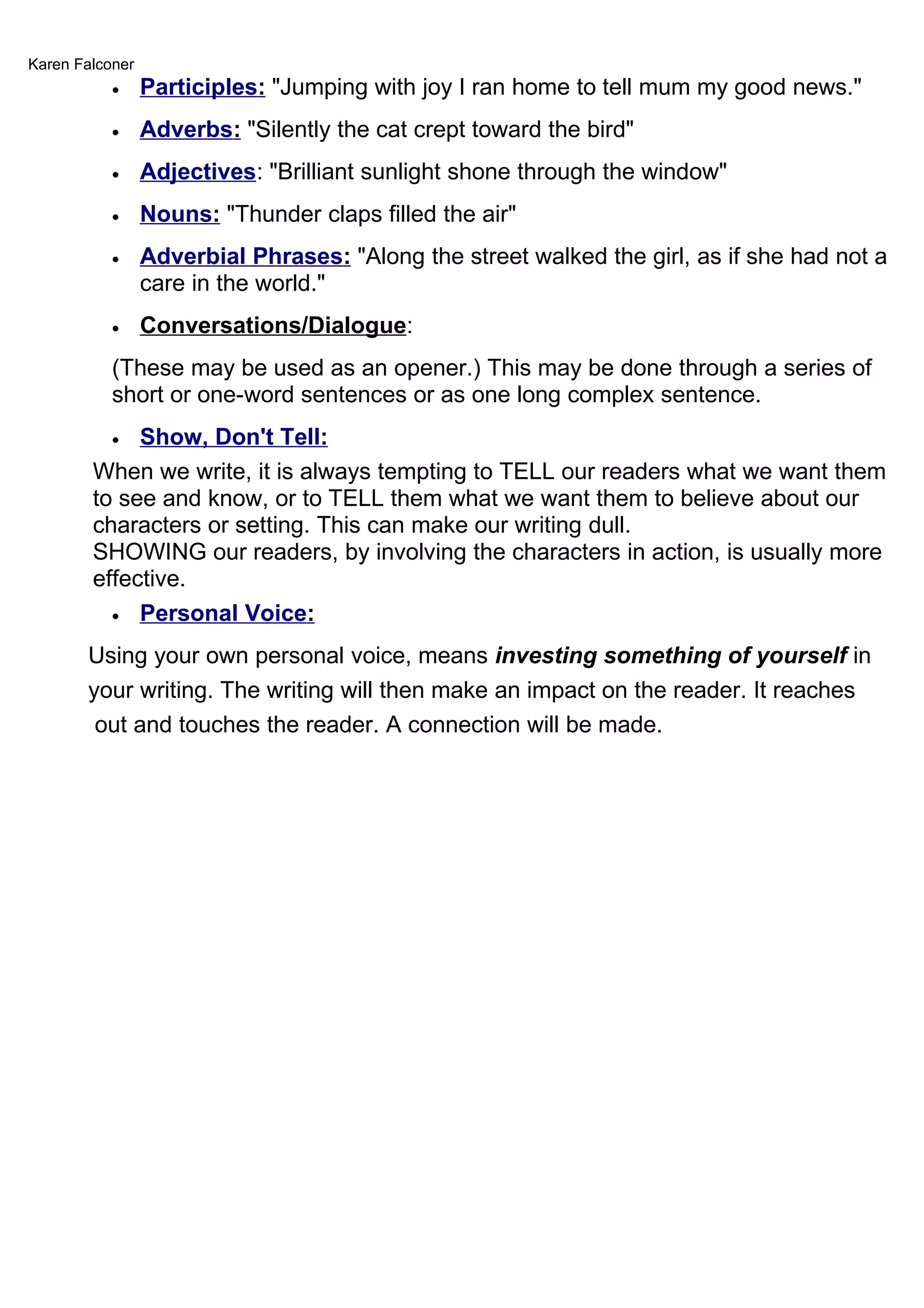 Karen Falconer
           •     Participles: "Jumping with joy I ran home to tell mum my good news."
           •     Adverbs: "Silently the cat crept toward the bird"
           •     Adjectives: "Brilliant sunlight shone through the window"
           •     Nouns: "Thunder claps filled the air"
           •     Adverbial Phrases: "Along the street walked the girl, as if she had not a
                 care in the world."
           •     Conversations/Dialogue:
           (These may be used as an opener.) This may be done through a series of
           short or one-word sentences or as one long complex sentence.
           • Show, Don't Tell:
        When we write, it is always tempting to TELL our readers what we want them
        to see and know, or to TELL them what we want them to believe about our
        characters or setting. This can make our writing dull.
        SHOWING our readers, by involving the characters in action, is usually more
        effective.
          • Personal Voice:

       Using your own personal voice, means investing something of yourself in
       your writing. The writing will then make an impact on the reader. It reaches
        out and touches the reader. A connection will be made.
 