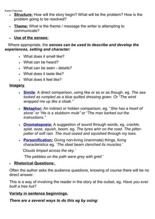 Karen Falconer
   •   Structure: How will the story begin? What will be the problem? How is the
       problem going to be resolved?
   •   Theme: What is the theme / message the writer is attempting to
       communicate?
   •   Use of the senses:
  Where appropriate, the senses can be used to describe and develop the
experiences, setting and character:
          What does it smell like?
           •

       • What can be heard?

       • What can be seen - details?

       • What does it taste like?

       • What does it feel like?

   Imagery
           •     Simile: A direct comparison, using like or as or as though, eg. The sea
                 looked as rumpled as a blue quilted dressing gown. Or “The wind
                 wrapped me up like a cloak.”
           •     Metaphor: An indirect or hidden comparison, eg. “She has a heart of
                 stone” or “He is a stubborn mule” or “The man barked out the
                 instructions.”
           •     Onomatopoeia: A suggestion of sound through words, eg. crackle,
                 splat, ooze, squish, boom, eg. The tyres whir on the road. The pitter-
                 patter of soft rain. The mud oozed and squished through my toes.
           •     Personification: Giving non-living (inanimate) things, living
                 characteristics eg. ‘The steel beam clenched its muscles.’
               ‘Clouds limped across the sky.’
                 ‘The pebbles on the path were grey with grief.’
   •   Rhetorical Questions:
   Often the author asks the audience questions, knowing of course there will be no
   direct answer.
   This is a way of involving the reader in the story at the outset, eg. Have you ever
   built a tree hut?
   Variety in sentence beginnings.
   There are a several ways to do this eg by using:
 