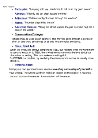 Karen Falconer
           •     Participles: "Jumping with joy I ran home to tell mum my good news."
           •     Adverbs: "Silently the cat crept toward the bird"
           •     Adjectives: "Brilliant sunlight shone through the window"
           •     Nouns: "Thunder claps filled the air"
           •     Adverbial Phrases: "Along the street walked the girl, as if she had not a
                 care in the world."
           •     Conversations/Dialogue:
           (These may be used as an opener.) This may be done through a series of
           short or one-word sentences or as one long complex sentence.
           • Show, Don't Tell:
        When we write, it is always tempting to TELL our readers what we want them
        to see and know, or to TELL them what we want them to believe about our
        characters or setting. This can make our writing dull.
        SHOWING our readers, by involving the characters in action, is usually more
        effective.
          • Personal Voice:

       Using your own personal voice, means investing something of yourself in
       your writing. The writing will then make an impact on the reader. It reaches
        out and touches the reader. A connection will be made.
 
