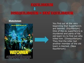 Watchmen
           You find out at the very
           beginning that Superhero’s
           are banned. (Equilibrium)
           One of the ex superhero’s is
           murdered and parts of his
           old team try to find out who
           killed him. (Disequilibrium)
           They find the killer but
           another member of the old
           team is blamed. (New
           Equilibrium)
 
