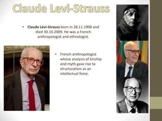 • Claude Lévi-Strauss born in 28.11.1908 and
      died 30.10.2009. He was a French
       anthropologist and ethnologist.



                  • French anthropologist
                    whose analysis of kinship
                    and myth gave rise to
                    structuralism as an
                    intellectual force.
 
